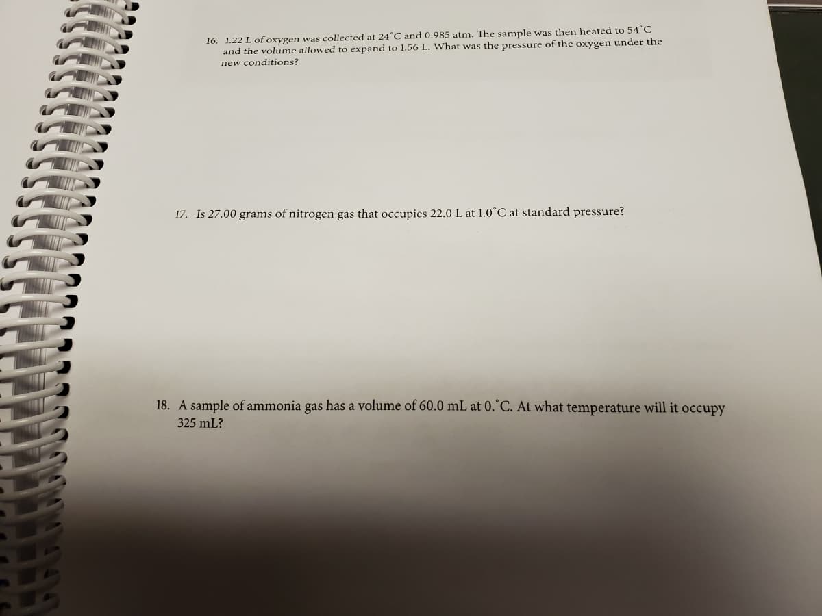 16. 1.22 L of oxygen was collected at 24°C and 0.985 atm. The sample was then heated to 54"C
and the volume allowed to expand to 1.56 L. What was the pressure of the oxygen under the
new conditions?
17. Is 27.00 grams of nitrogen gas that occupies 22.0 L at 1.0°C at standard pressure?
18. A sample of ammonia gas has a volume of 60.0 mL at 0.°C. At what temperature will it occupy
325 mL?
