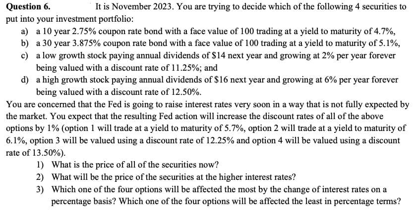 Question 6.
It is November 2023. You are trying to decide which of the following 4 securities to
put into your investment portfolio:
a) a 10 year 2.75% coupon rate bond with a face value of 100 trading at a yield to maturity of 4.7%,
b) a 30 year 3.875% coupon rate bond with a face value of 100 trading at a yield to maturity of 5.1%,
c) a low growth stock paying annual dividends of $14 next year and growing at 2% per year forever
being valued with a discount rate of 11.25%; and
d)
a high growth stock paying annual dividends of $16 next year and growing at 6% per year forever
being valued with a discount rate of 12.50%.
You are concerned that the Fed is going to raise interest rates very soon in a way that is not fully expected by
the market. You expect that the resulting Fed action will increase the discount rates of all of the above
options by 1% (option 1 will trade at a yield to maturity of 5.7%, option 2 will trade at a yield to maturity of
6.1%, option 3 will be valued using a discount rate of 12.25% and option 4 will be valued using a discount
rate of 13.50%).
1) What is the price of all of the securities now?
2) What will be the price of the securities at the higher interest rates?
3)
Which one of the four options will be affected the most by the change of interest rates on a
percentage basis? Which one of the four options will be affected the least in percentage terms?