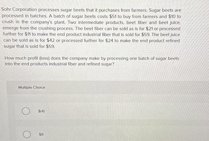 Sohr Corporation processes sugar beets that it purchases from farmers. Sugar beets are
processed in batches. A batch of sugar beets costs $51 to buy from farmers and $10 to
crush in the company's plant. Two intermediate products, beet fiber and beet juice,
emerge from the crushing process. The beet fiber can be sold as is for $21 or processed
further for $11 to make the end product industrial fiber that is sold for $59. The beet juice
can be sold as is for $42 or processed further for $24 to make the end product refined
sugar that is sold for $59.
How much profit (loss) does the company make by processing one batch of sugar beets
into the end products industrial fiber and refined sugar?
Multiple Choice
O
$(4)
$8