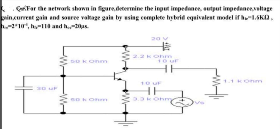 .CuFor the network shown in figure,determine the input impedance, output impedance,voltage
current gain and source voltage gain by using complete hybrid equivalent model if h=1.6KQ ,
2*104, h=110 and hoe-20us.
20 V
50 k Ohm
2.2 k Ohm
10 uF
HE
1.1 k Ohm
10 UF
HE
3.3 k Ohmy
30 uF
50 k Ohmn
