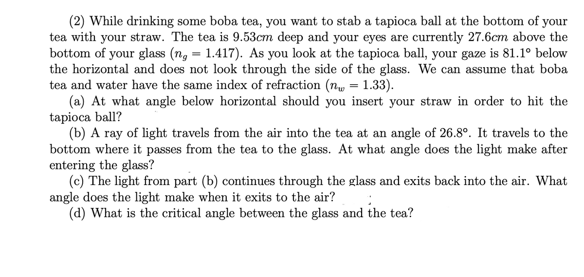 (2) While drinking some boba tea, you want to stab a tapioca ball at the bottom of your
tea with your straw. The tea is 9.53cm deep and your eyes are currently 27.6cm above the
bottom of your glass (ng = 1.417). As you look at the tapioca ball, your gaze is 81.1° below
the horizontal and does not look through the side of the glass. We can assume that boba
tea and water have the same index of refraction (nw = 1.33).
(a) At what angle below horizontal should you insert your straw in order to hit the
tapioca ball?
(b) A ray of light travels from the air into the tea at an angle of 26.8°. It travels to the
bottom where it passes from the tea to the glass. At what angle does the light make after
entering the glass?
(c) The light from part (b) continues through the glass and exits back into the air. What
angle does the light make when it exits to the air?
(d) What is the critical angle between the glass and the tea?
