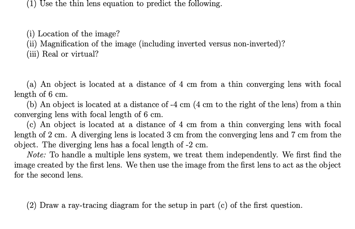 (1) Use the thin lens equation to predict the following.
(i) Location of the image?
(ii) Magnification of the image (including inverted versus non-inverted)?
(iii) Real or virtual?
(a) An object is located at a distance of 4 cm from a thin converging lens with focal
length of 6 cm.
(b) An object is located at a distance of -4 cm (4 cm to the right of the lens) from a thin
converging lens with focal length of 6 cm.
(c) An object is located at a distance of 4 cm from a thin converging lens with focal
length of 2 cm. A diverging lens is located 3 cm from the converging lens and 7 cm from the
object. The diverging lens has a focal length of -2 cm.
Note: To handle a multiple lens system, we treat them independently. We first find the
image created by the first lens. We then use the image from the first lens to act as the object
for the second lens.
(2) Draw a ray-tracing diagram for the setup in part (c) of the first question.
