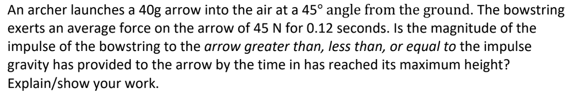 An archer launches a 40g arrow into the air at a 45° angle from the ground. The bowstring
exerts an average force on the arrow of 45 N for 0.12 seconds. Is the magnitude of the
impulse of the bowstring to the arrow greater than, less than, or equal to the impulse
gravity has provided to the arrow by the time in has reached its maximum height?
Explain/show your work.
