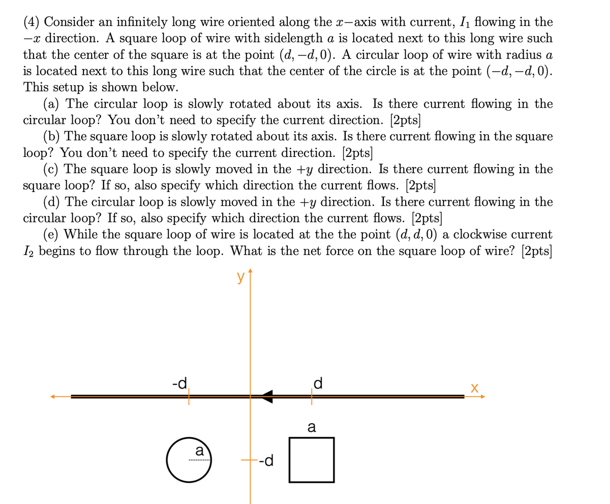 (4) Consider an infinitely long wire oriented along the x-axis with current, In flowing in the
-x direction. A square loop of wire with sidelength a is located next to this long wire such
that the center of the square is at the point (d, -d,0). A circular loop of wire with radius a
is located next to this long wire such that the center of the circle is at the point (-d, -d, 0).
This setup is shown below.
(a) The circular loop is slowly rotated about its axis. Is there current flowing in the
circular loop? You don't need to specify the current direction. [2pts]
(b) The square loop is slowly rotated about its axis. Is there current flowing in the square
loop? You don't need to specify the current direction. [2pts]
(c) The square loop is slowly moved in the +y direction. Is there current flowing in the
square loop? If so, also specify which direction the current flows. [2pts]
(d) The circular loop is slowly moved in the +y direction. Is there current flowing in the
circular loop? If so, also specify which direction the current flows. [2pts]
(e) While the square loop of wire is located at the the point (d, d, 0) a clockwise current
I2 begins to flow through the loop. What is the net force on the square loop of wire? [2pts]
-d
d
a
a
--d
