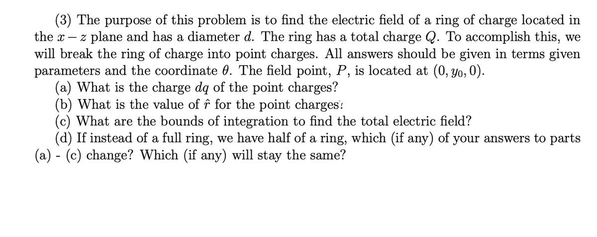 (3) The purpose of this problem is to find the electric field of a ring of charge located in
the x-
z plane and has a diameter d. The ring has a total charge Q. To accomplish this, we
will break the ring of charge into point charges. All answers should be given in terms given
parameters and the coordinate 0. The field point, P, is located at (0, yo, 0).
(a) What is the charge dq of the point charges?
(b) What is the value of î for the point charges:
(c) What are the bounds of integration to find the total electric field?
(d) If instead of a full ring, we have half of a ring, which (if any) of your answers to parts
(a) - (c) change? Which (if any) will stay the same?
