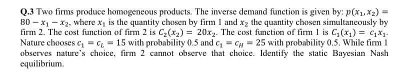 =
Q.3 Two firms produce homogeneous products. The inverse demand function is given by: p(x₁, x₂) =
80x₁-x2, where x₁ is the quantity chosen by firm 1 and x₂ the quantity chosen simultaneously by
firm 2. The cost function of firm 2 is C₂ (x₂) = 20x₂. The cost function of firm 1 is C₁ (x₁) = ₁x₁.
Nature chooses C₁ = C₁ = 15 with probability 0.5 and c₁ = CH = 25 with probability 0.5. While firm 1
observes nature's choice, firm 2 cannot observe that choice. Identify the static Bayesian Nash
equilibrium.