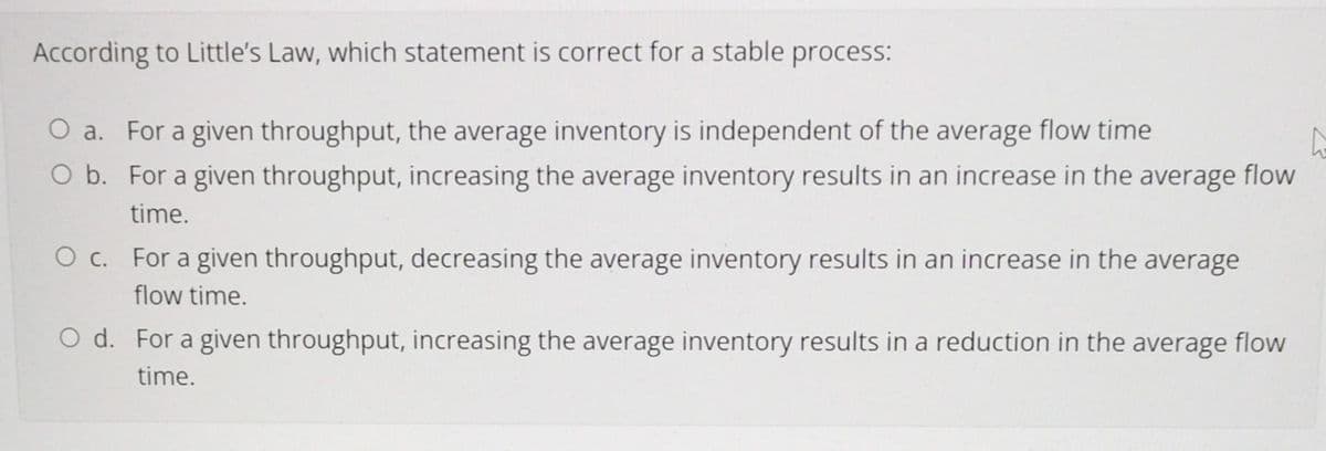 According to Little's Law, which statement is correct for a stable process:
O a. For a given throughput, the average inventory is independent of the average flow time
O b. For a given throughput, increasing the average inventory results in an increase in the average flow
time.
O c. For a given throughput, decreasing the average inventory results in an increase in the average
flow time.
O d. For a given throughput, increasing the average inventory results in a reduction in the average flow
time.