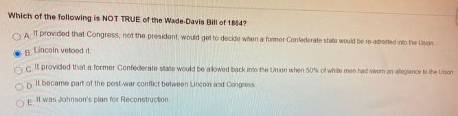 Which of the following is NOT TRUE of the Wade-Davis Bill of 1864?
OA It provided that Congress, not the president, would get to decide when a former Confederate state would be re-admitted into the Union
Lincoln vetoed it.
O B.
Oc It provided that a former Confederate state would be allowed back into the Union when 50% of white men had sworn an allegiance to the Union
D It became part of the post-war conflict between Lincoln and Congress
It was Johnson's plan for Reconstruction
