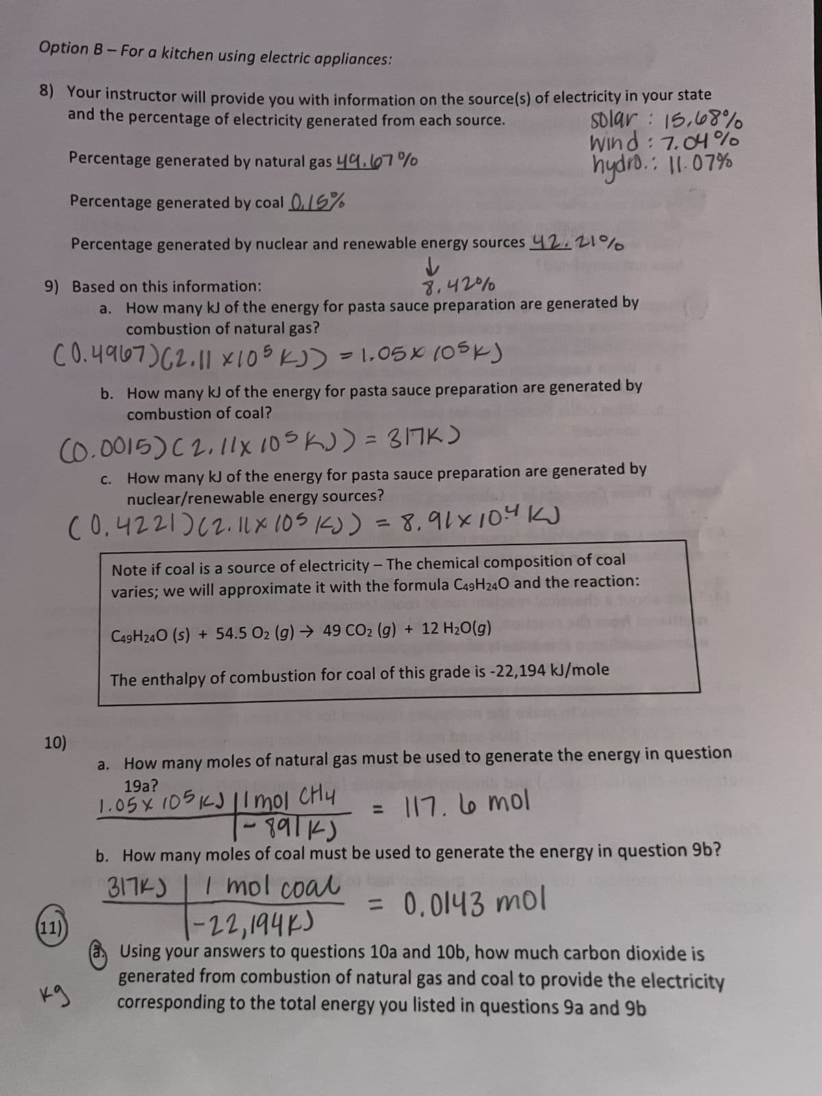 Option B-For a kitchen using electric appliances:
8) Your instructor will provide you with information on the source(s) of electricity in your state
and the percentage of electricity generated from each source.
solar: 15,68%
Wind: 7.04%
hydro.: 11.07%
8.42%
a. How many kJ of the energy for pasta sauce preparation are generated by
combustion of natural gas?
(0.4967) (2.11 x 105 kJ) = 1.05x105k)
9) Based on this information:
Percentage generated by natural gas 49.67%
Percentage generated by coal 0.15%
Percentage generated by nuclear and renewable energy sources 42,21%
↓
10)
(0.0015) (2.11x 105 kJ) = 317K)
c. How many kJ of the energy for pasta sauce preparation are generated by
nuclear/renewable energy sources?
(0.4221) (2.11x 105 1J) = 8,91×10.4 KJ
(11)
kg
b. How many kJ of the energy for pasta sauce preparation are generated by
combustion of coal?
Note if coal is a source of electricity - The chemical composition of coal
varies; we will approximate it with the formula C49H24O and the reaction:
C49H240 (s) + 54.5 O₂ (g) → 49 CO₂ (g) + 12 H₂O(g)
The enthalpy of combustion for coal of this grade is -22,194 kJ/mole
a. How many moles of natural gas must be used to generate the energy in question
19a?
1.05 x 105 KJ 11 mol CHy
= 117. 6 mol
fun and
- 99114)
b. How many moles of coal must be used to generate the energy in question 9b?
317KJ
0.0143 mol
I mol coal
=
-22,194K)
Using your answers to questions 10a and 10b, how much carbon dioxide is
generated from combustion of natural gas and coal to provide the electricity
corresponding to the total energy you listed in questions 9a and 9b