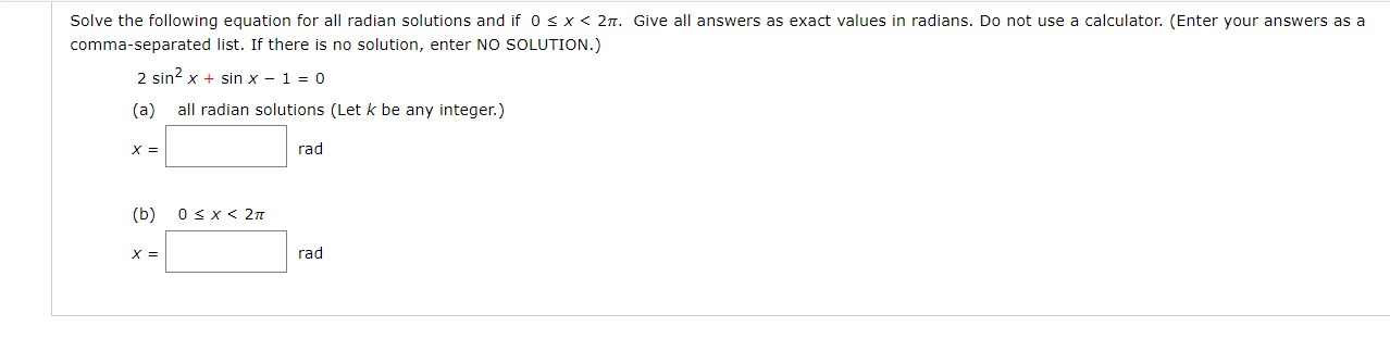 Solve the following equation for all radian solutions and if 0 s x < 2n. Give all answers as exact values in radians. Do not use a calculator. (Enter your answers as a
comma-separated list. If there is no solution, enter NO SOLUTION.)
2 sin? x + sin x - 1 = 0
(a)
all radian solutions (Let k be any integer.)
X =
rad
(b)
Osx< 2n
X =
rad
