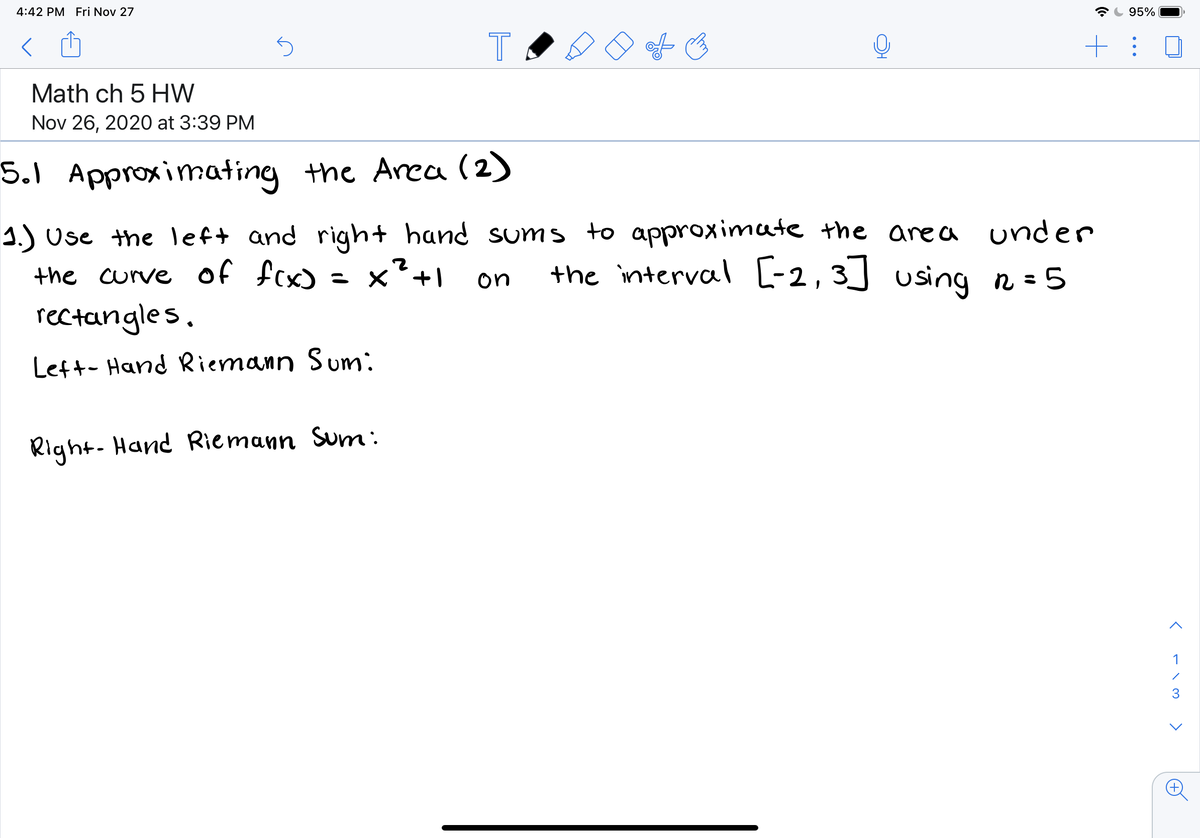 4:42 PM Fri Nov 27
95%
Math ch 5 HW
Nov 26, 2020 at 3:39 PM
5.1 Approximating the Area (2)
1.) Use the left and righ+ hand sums to approximate the area under
the curve of fcx)
rectangles.
= x²+1
the interval [-2,3] using n = 5
ニ ×
on
Left- Hand Riemann Sum:
Right- Hand Riemann Sum:
1
