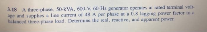 3.18 A three-phase, 50-kVA, 600-V, 60-Hz generator operates at rated terminal volt-
age and supplies a line current of 48 A per phase at a 0.8 lagging power factor to a
balanced three-phase load. Determine the real, reactive, and apparent power.