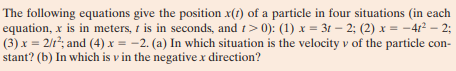 The following equations give the position x(1) of a particle in four situations (in each
equation, x is in meters, 1 is in seconds, and t> 0): (1) x = 3t – 2; (2) x = -4r² – 2;
(3) x = 2/r²; and (4) x = -2. (a) In which situation is the velocity v of the particle con-
stant? (b) In which is v in the negative x direction?
