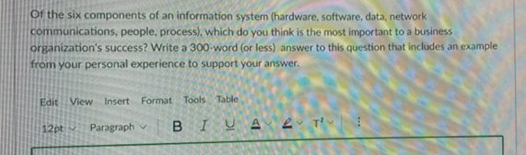 Of the six components of an information system (hardware, software, data, network
communications, people, process), which do you think is the most important to a business
organization's success? Write a 300-word (or less) answer to this question that includes an example
from your personal experience to support your answer.
Edit View
Insert
Format Tools Table
Paragraph
BIUA e Ti :
12ptv
