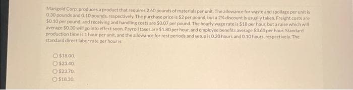 Marigold Corp produces a product that requires 2.60 pounds of materials per unit. The allowance for waste and spoilage per unit is
0.30 pounds and 0.10 pounds, respectively. The purchase price is $2 per pound, but a 2% discount is usually taken. Freight costs are
$0.10 per pound, and receiving and handling costs are $0.07 per pound. The hourly wage rate is $18 per hour, but a raise which will
average $0.30 will go into effect soon. Payroll taxes are $1.80 per hour, and employee benefits average $3.60 per hour. Standard
production time is 1 hour per unit, and the allowance for rest periods and setup is 0.20 hours and 0.10 hours, respectively. The
standard direct labor rate per hour is
O$18.00,
O$23.40
$23.70.
O$18.30