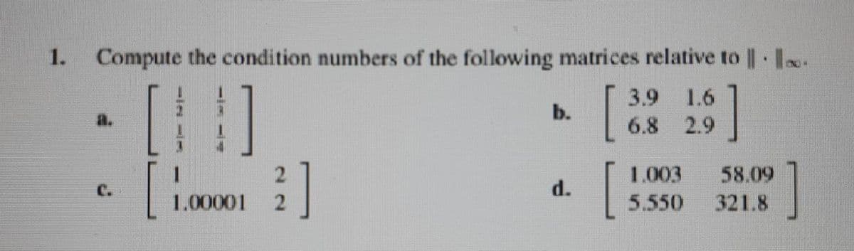 1.
Compute the condition numbers of the following matrices relative to | I.
[
3.9
1.6
b.
a.
6.8 2.9
1.003
58.09
321.8
с.
d.
1.00001
5.550
