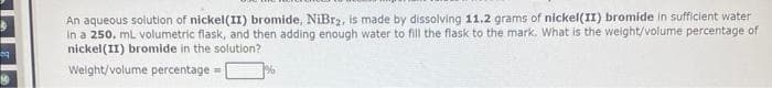 An aqueous solution of nickel(II) bromide, NiBr2, is made by dissolving 11.2 grams of nickel(II) bromide in sufficient water
In a 250. mL volumetric flask, and then adding enough water to fill the flask to the mark. What is the weight/volume percentage of
nickel(II) bromide in the solution?
Welght/volume percentage =
