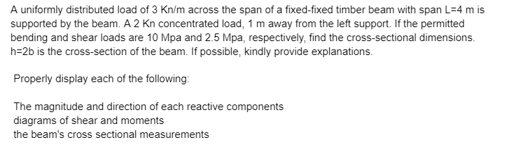 A uniformly distributed load of 3 Kn/m across the span of a fixed-fixed timber beam with span L=4 m is
supported by the beam. A 2 Kn concentrated load, 1 m away from the left support. If the permitted
bending and shear loads are 10 Mpa and 2.5 Mpa, respectively, find the cross-sectional dimensions.
h=2b is the cross-section of the beam. If possible, kindly provide explanations.
Properly display each of the following:
The magnitude and direction of each reactive components
diagrams of shear and moments
the beam's cross sectional measurements