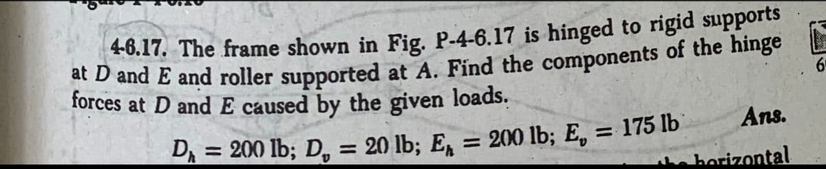 46.17. The frame shown in Fig. P-4-6.17 is hinged to rigid supports
at D and E and roller supported at A. Find the components of the hinge
forces at D and E caused by the given loads.
= 200 lb; D = 20 lb; En
D₁ =
= 200 lb; E,
Ans.
the horizontal
= 175 lb