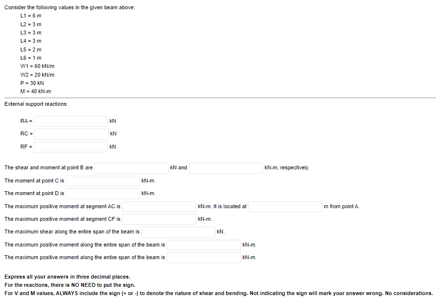 Consider
the following values in the given beam above:
L1 = 6 m
L2 = 3 m
L3 = 3 m
L4 = 3 m
L5 = 2 m
L6 = 1 m
W1 = 60 kN/m
W2 = 20 kN/m
P = 30 kN
M = 40 kN-m
External support reactions:
RA=
RC =
RF =
KN
KN
KN
The shear and moment at point B are
The moment at point C is
The moment at point D is
The maximum positive moment at segment AC is
The maximum positive moment at segment CF is
The maximum shear along the entire span of the beam is
kN-m.
kN-m.
The maximum positive moment along the entire span of the beam is
The maximum positive moment along the entire span of the beam is
kN and
kN-m. It is located at
kN-m.
KN.
kN-m.
kN-m.
kN-m, respectively.
m from point A.
Express all your answers in three decimal places.
For the reactions, there is NO NEED to put the sign.
For V and M values, ALWAYS include the sign (+ or -) to denote the nature of shear and bending. Not indicating the sign will mark your answer wrong. No considerations.