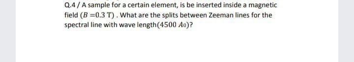 Q.4/A sample for a certain element, is be inserted inside a magnetic
field (B =0.3 T). What are the splits between Zeeman lines for the
spectral line with wave length(4500 Ao)?
