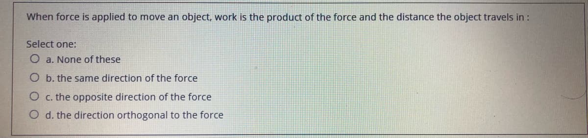 When force is applied to move an object, work is the product of the force and the distance the object travels in :
Select one:
O a. None of these
O b. the same direction of the force
O c. the opposite direction of the force
O d. the direction orthogonal to the force
