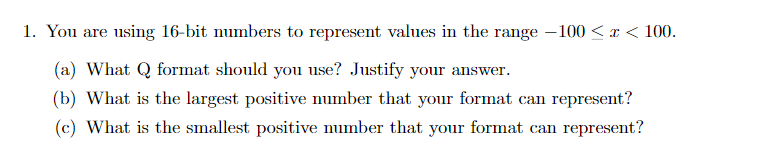 1. You are using 16-bit numbers to represent values in the range – 100 <x < 100.
(a) What Q format should you use? Justify your answer.
(b) What is the largest positive number that your format can represent?
(c) What is the smallest positive number that your format can represent?
