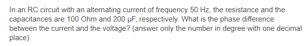 In an RC circuit with an alternating current of frequency 50 Hz, the resistance and the
capacitances are 100 Ohm and 200 µF, respectively. What is the phase difference
between the current and the voltage? (answer only the number in degree with one decimal
place)
