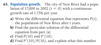 63. Population growth. The city of New River had a popu-
lation of 17,000 in 2002 (t = 0) with a continuous
growth rate of 1.75% per year.
a) Write the differential equation that represents P(t),
the population of New River aftert years.
b) Find the particular solution of the differential
equation from part (a).
c) Find P(10) and P'(10).
d) Find P'(10)/P(10), and explain what this number
