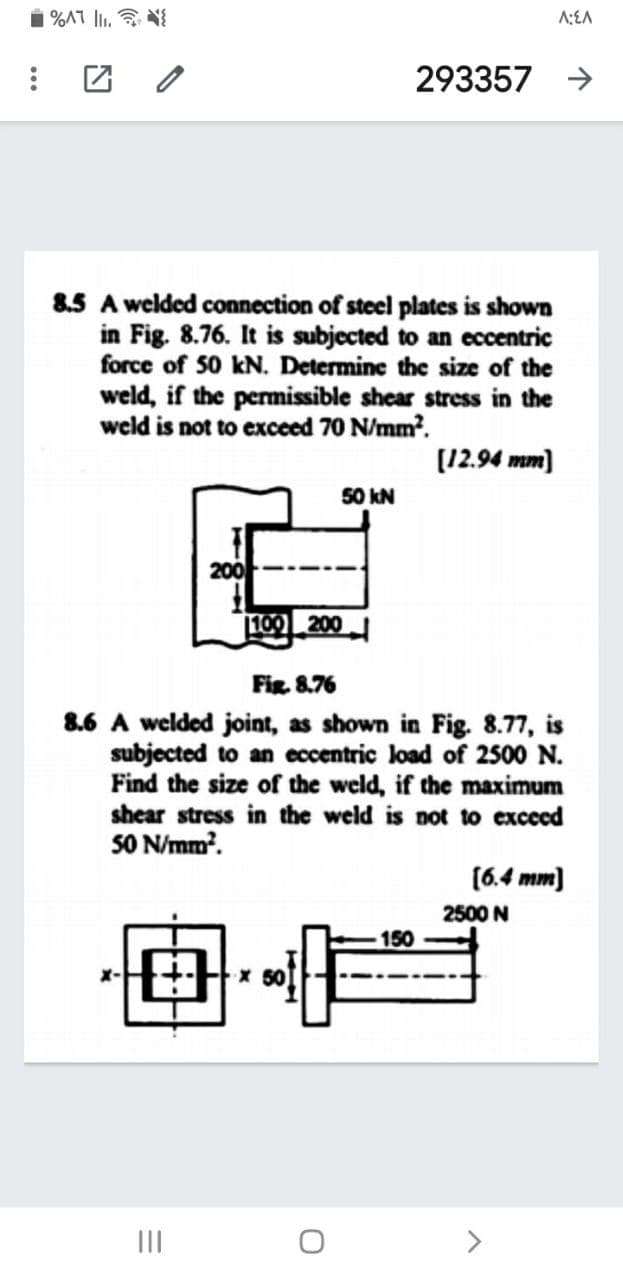 1 %AT lI. N{
A:EA
团 /
293357 >
8.5 A welded connection of steel plates is shown
in Fig. 8.76. It is subjected to an eccentric
force of 50 kN. Determine the size of the
weld, if the permissible shear stress in the
weld is not to exceed 70 N/mm?.
[12.94 mm)
50 kN
200
100 200
Fig. 8.76
8.6 A welded joint, as shown in Fig. 8.77, is
subjected to an eccentric load of 2500 N.
Find the size of the weld, if the maximum
shear stress in the weld is not to exceed
S0 N/mm'.
(6.4 mm)
2500 N
x 50
II
