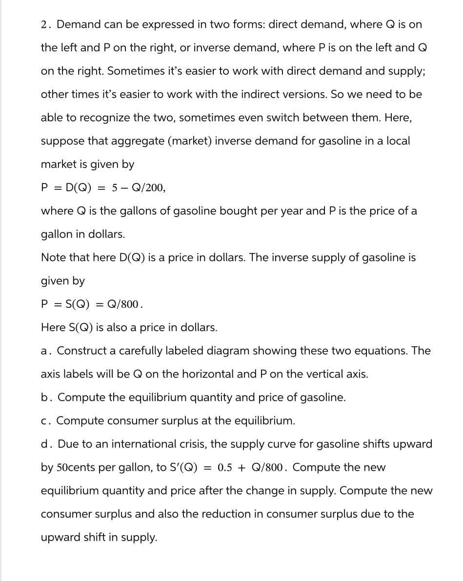 2. Demand can be expressed in two forms: direct demand, where Q is on
the left and P on the right, or inverse demand, where P is on the left and Q
on the right. Sometimes it's easier to work with direct demand and supply;
other times it's easier to work with the indirect versions. So we need to be
able to recognize the two, sometimes even switch between them. Here,
suppose that aggregate (market) inverse demand for gasoline in a local
market is given by
P =
= D(Q) = 5 - Q/200,
where Q is the gallons of gasoline bought per year and P is the price of a
gallon in dollars.
Note that here D(Q) is a price in dollars. The inverse supply of gasoline is
given by
P
=
S(Q) = Q/800.
Here S(Q) is also a price in dollars.
a. Construct a carefully labeled diagram showing these two equations. The
axis labels will be Q on the horizontal and P on the vertical axis.
b. Compute the equilibrium quantity and price of gasoline.
c. Compute consumer surplus at the equilibrium.
d. Due to an international crisis, the supply curve for gasoline shifts upward
by 50cents per gallon, to S'(Q) = 0.5 + Q/800. Compute the new
equilibrium quantity and price after the change in supply. Compute the new
consumer surplus and also the reduction in consumer surplus due to the
upward shift in supply.