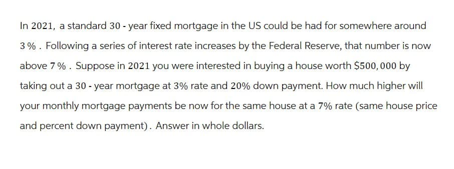 In 2021, a standard 30-year fixed mortgage in the US could be had for somewhere around
3%. Following a series of interest rate increases by the Federal Reserve, that number is now
above 7%. Suppose in 2021 you were interested in buying a house worth $500,000 by
taking out a 30-year mortgage at 3% rate and 20% down payment. How much higher will
your monthly mortgage payments be now for the same house at a 7% rate (same house price
and percent down payment). Answer in whole dollars.