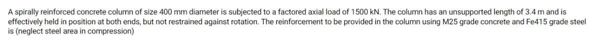 A spirally reinforced concrete column of size 400 mm diameter is subjected to a factored axial load of 1500 kN. The column has an unsupported length of 3.4 m and is
effectively held in position at both ends, but not restrained against rotation. The reinforcement to be provided in the column using M25 grade concrete and Fe415 grade steel
is (neglect steel area in compression)
