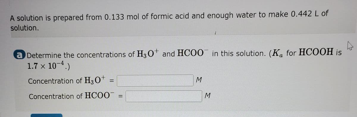 A solution is prepared from 0.133 mol of formic acid and enough water to make 0.442 L of
solution.
a Determine the concentrations of H3 O and HCOO in this solution. (K, for HCOOH is
1.7 x 10-4.)
Concentration of H30+ =
Concentration of HCOO
%D
