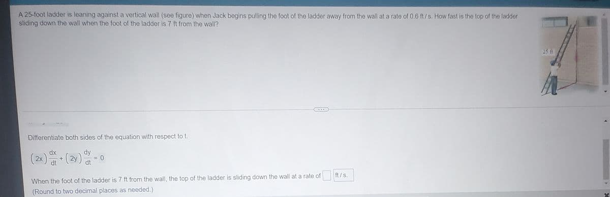 A 25-foot ladder is leaning against a vertical wall (see figure) when Jack begins pulling the foot of the ladder away from the wall at a rate of 0.6 ft/s. How fast is the top of the ladder
sliding down the wall when the foot of the ladder is 7 ft from the wall?
25 ft
Differentiate both sides of the equation with respect to t.
dx
dy
(2x) (2y) at
ft/s.
When the foot of the ladder is 7 ft from the wall, the top of the ladder is sliding down the wall at a rate of
(Round to two decimal places as needed.)
