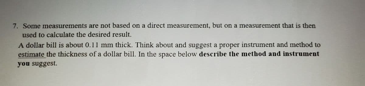 7. Some measurements are not based on a direct measurement, but on a measurement that is then
used to calculate the desired result.
A dollar bill is about 0.11 mm thick. Think about and suggest a proper instrument and method to
estimate the thickness of a dollar bill. In the space below describe the method and instrument
you suggest.
