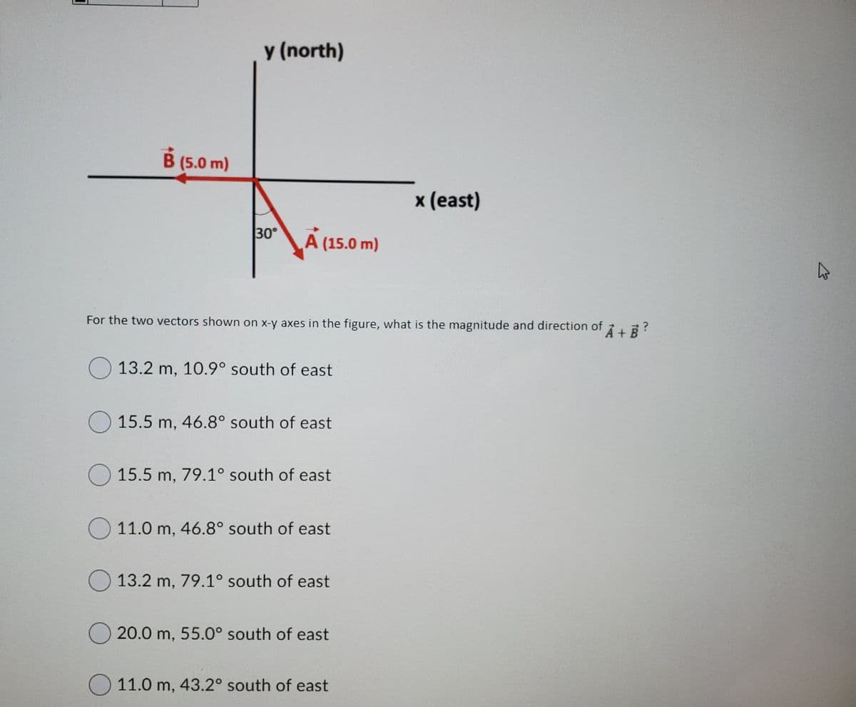 y (north)
B (5.0 m)
x (east)
30°
A (15.0 m)
For the two vectors shown on x-y axes in the figure, what is the magnitude and direction of LE?
O 13.2 m, 10.9° south of east
O 15.5 m, 46.8° south of east
O 15.5 m, 79.1° south of east
11.0 m, 46.8° south of east
13.2 m, 79.1° south of east
20.0 m, 55.0° south of east
11.0 m, 43.2° south of east
