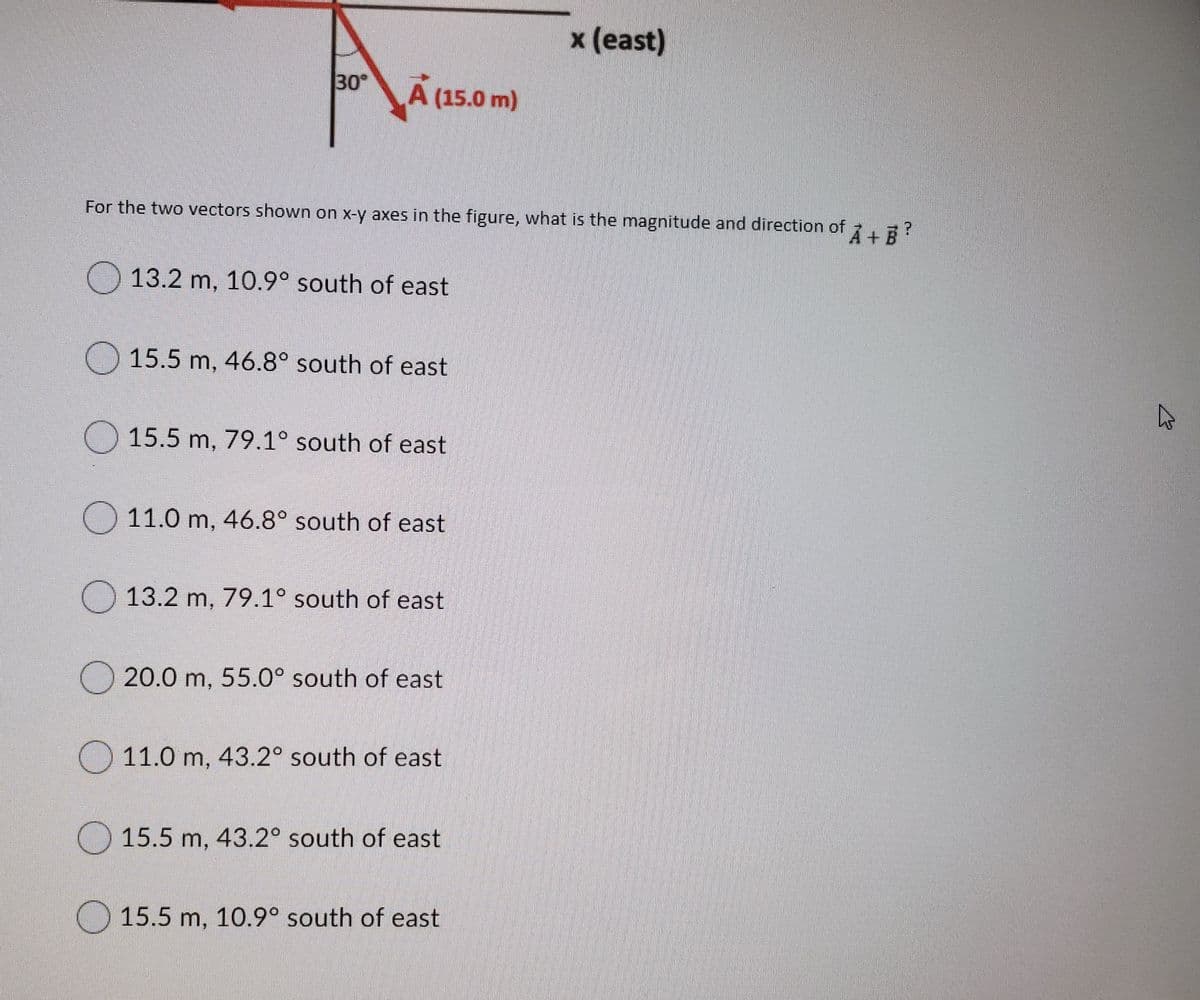 x (east)
30
A (15.0 m)
For the two vectors shown on x-y axes in the figure, what is the magnitude and direction of E?
+.
13.2 m, 10.9° south of east
) 15.5 m, 46.8° south of east
O 15.5 m, 79.1° south of east
) 11.0 m, 46.8° south of east
13.2 m, 79.1° south of east
20.0 m, 55.0° south of east
11.0 m, 43.2° south of east
) 15.5 m, 43.2° south of east
O 15.5 m, 10.9° south of east
