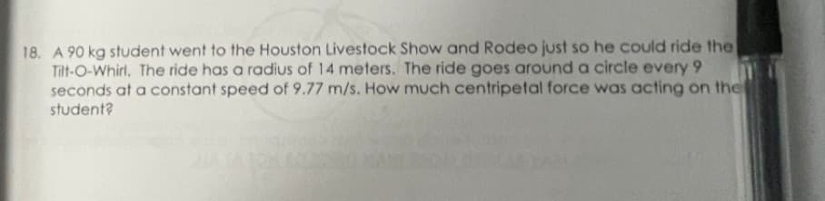 18. A 90 kg student went to the Houston Livestock Show and Rodeo just so he could ride the
Tilt-O-Whirl. The ride has a radius of 14 meters. The ride goes around a circle every 9
seconds at a constant speed of 9.77 m/s. How much centripetal force was acting on the
student?
