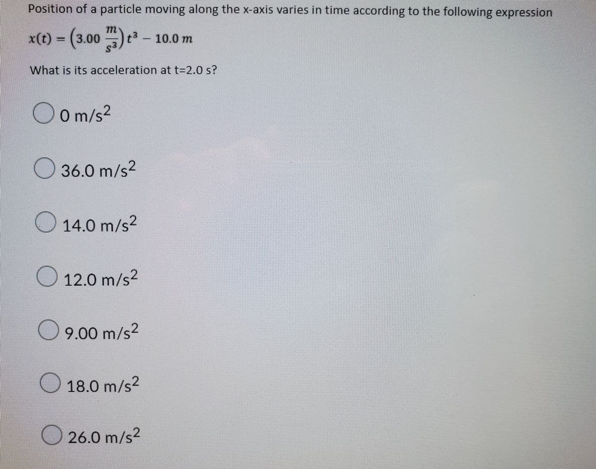 Position of a particle moving along the x-axis varies in time according to the following expression
= (3.00 ) *² – 10.0 m
What is its acceleration at t=2.0 s?
O O m/s2
O 36.0 m/s?
O 14.0 m/s²
O 12.0 m/s2
O 9.00 m/s?
O 18.0 m/s2
O 26.0 m/s2
