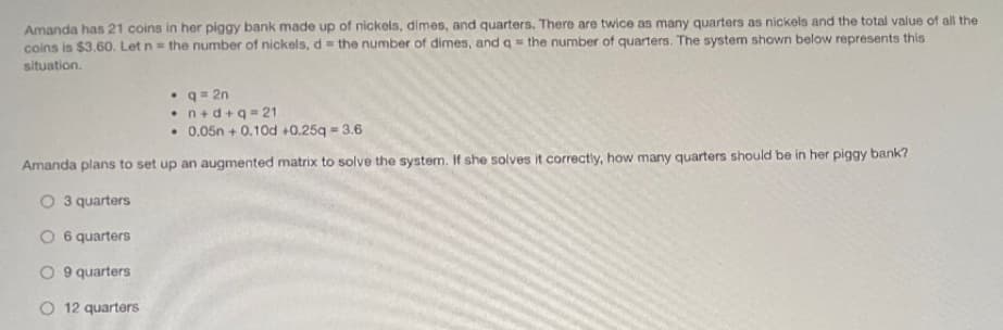 Amanda has 21 coins in her piggy bank made up of nickels, dimes, and quarters. There are twice as many quarters as nickels and the total value of all the
coins is $3.60. Let n= the number of nickels, d = the number of dimes, and q= the number of quarters. The system shown below represents this
situation.
• q = 2n
• n+d+q = 21
• 0.05n + 0.10d +0.25q = 3.6
Amanda plans to set up an augmented matrix to solve the system. If she solves it correctly, how many quarters should be in her piggy bank?
O 3 quarters
O 6 quarters
O 9 quarters
O 12 quarters
