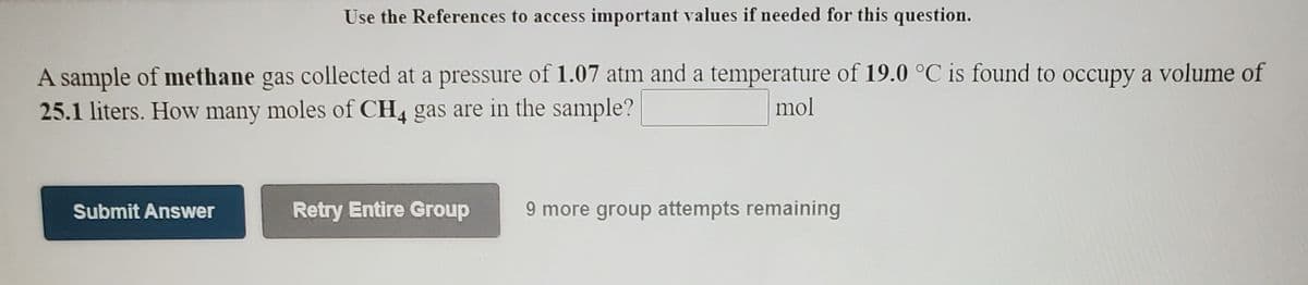 Use the References to access important values if needed for this question.
A sample of methane gas collected at a pressure of 1.07 atm and a temperature of 19.0 °C is found to occupy a volume of
25.1 liters. How many moles of CH4 gas are in the sample?
mol
Submit Answer
Retry Entire Group
9 more group attempts remaining
