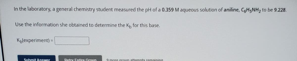 In the laboratory, a general chemistry student measured the pH of a 0.359 M aqueous solution of aniline, C6H5NH2 to be 9.228.
Use the information she obtained to determine the K, for this base.
Kblexperiment) =
Submit Answer
Retry Entire Group
9 more aroup attempts remaining
