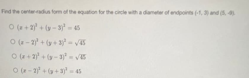 Find the center-radius form of the equation for the circle with a diameter of endpoints (-1, 3) and (5, -9).
O (z +2) + (y- 3)² = 45
O (z - 2)° + (y + 3)² = /45
%3D
O (z + 2) + (y - 3)² = /45
%3D
O (z - 2) + (y+3)² = 45
%3D
