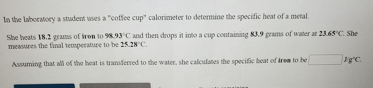 In the laboratory a student uses a "coffee cup" calorimeter to determine the specific heat of a metal.
She heats 18.2 grams of iron to 98.93°C and then drops it into a cup containing 83.9 grams of water at 23.65°C. She
measures the final temperature to be 25.28°C.
J/g°C.
Assuming that all of the heat is transferred to the water, she calculates the specific heat of iron to be
ning
