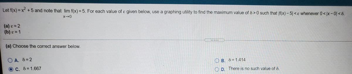 Let f(x)= x +5 and note that lim f(x) = 5. For each value of e given below, use a graphing utility to find the maximum value of & > 0 such that |f(x) – 5| < ɛ whenever 0< |x - 0] < 8.
%3D
(a) =2
(b) = 1
.....
(a) Choose the correct answer below.
O A. 8 =2
O B. 8=1.414
C. 8 =1.667
D. There is no such value of d.
