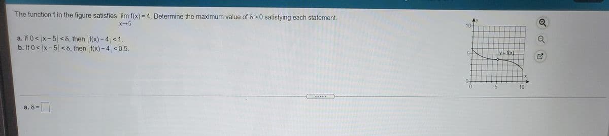 The function f in the figure satisfies lim f(x) = 4. Determine the maximum value of 8 >0 satisfying each statement.
Ay
10-
a. If 0< |x-5| < 8, then f(x) - 4 < 1.
b. If 0< x-5 < 8, then f(x)- 4| <0.5.
5-
YE f(x)
10
a. 8 =
F5
