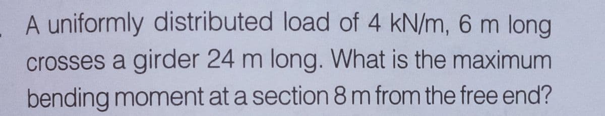 . A uniformly distributed load of 4 kN/m, 6 m long
crosses a girder 24 m long. What is the maximum
bending moment at a section 8m from the free end?
