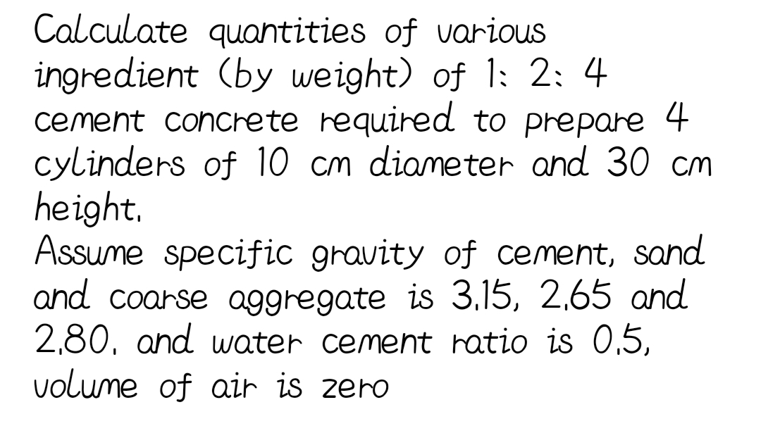 Calculate quantities of various
ingredient (by weight) of 1: 2: 4
cement concrete required to prepare 4
cylinders of l10 cm diameter and 30 cm
height.
Assume specific gravity of cement, sand
and coarse aggregate is 3,15, 2,65 and
2,80, and water cement ratio is 0,5,
volume of air is zero
