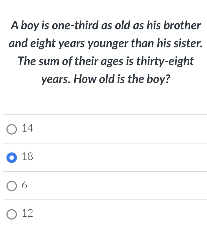 A boy is one-third as old as his brother
and eight years younger than his sister.
The sum of their ages is thirty-eight
years. How old is the boy?
O 14
O 18
O 12
